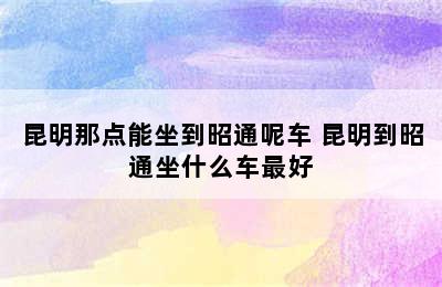 昆明那点能坐到昭通呢车 昆明到昭通坐什么车最好